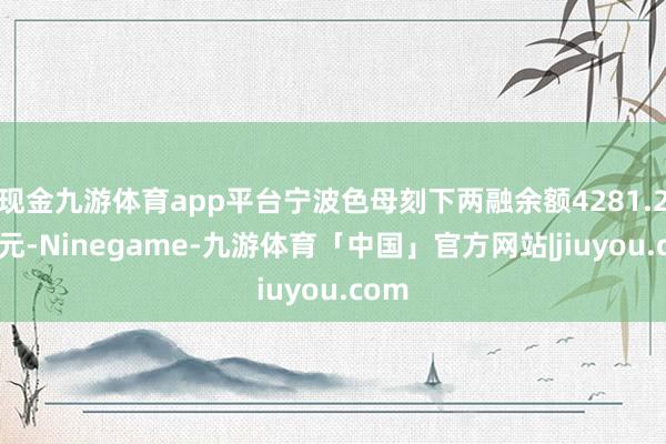 现金九游体育app平台宁波色母刻下两融余额4281.27万元-Ninegame-九游体育「中国」官方网站|jiuyou.com