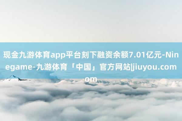 现金九游体育app平台刻下融资余额7.01亿元-Ninegame-九游体育「中国」官方网站|jiuyou.com