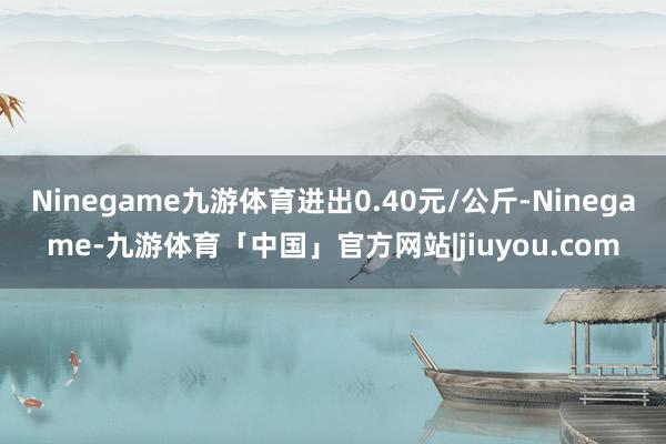 Ninegame九游体育进出0.40元/公斤-Ninegame-九游体育「中国」官方网站|jiuyou.com