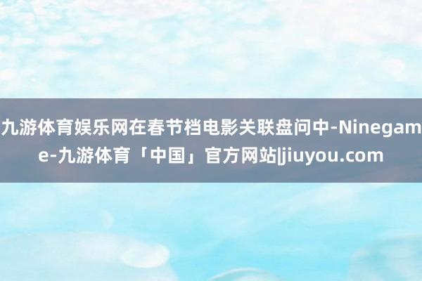 九游体育娱乐网在春节档电影关联盘问中-Ninegame-九游体育「中国」官方网站|jiuyou.com