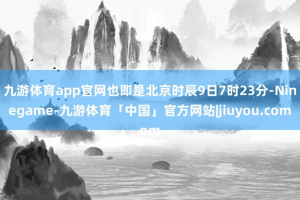 九游体育app官网也即是北京时辰9日7时23分-Ninegame-九游体育「中国」官方网站|jiuyou.com