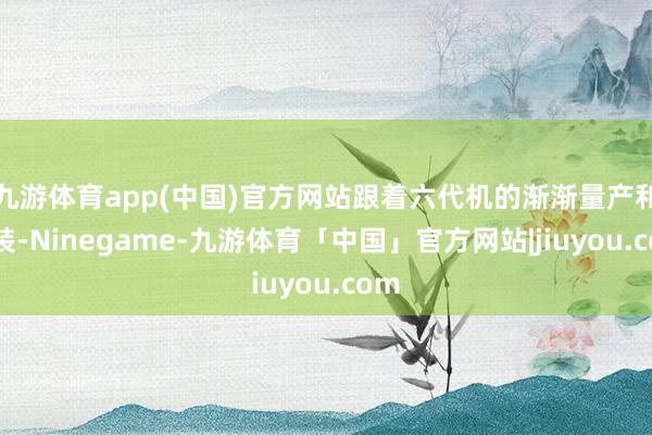 九游体育app(中国)官方网站跟着六代机的渐渐量产和列装-Ninegame-九游体育「中国」官方网站|jiuyou.com