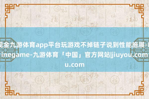 现金九游体育app平台玩游戏不掉链子说到性能施展-Ninegame-九游体育「中国」官方网站|jiuyou.com
