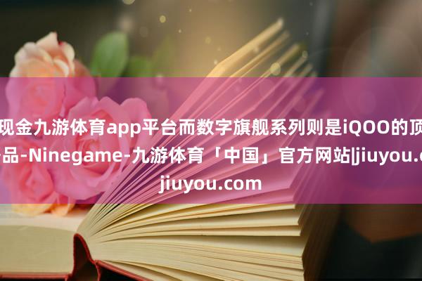现金九游体育app平台而数字旗舰系列则是iQOO的顶级居品-Ninegame-九游体育「中国」官方网站|jiuyou.com