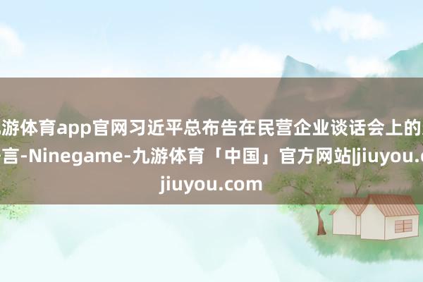 九游体育app官网习近平总布告在民营企业谈话会上的迫切语言-Ninegame-九游体育「中国」官方网站|jiuyou.com