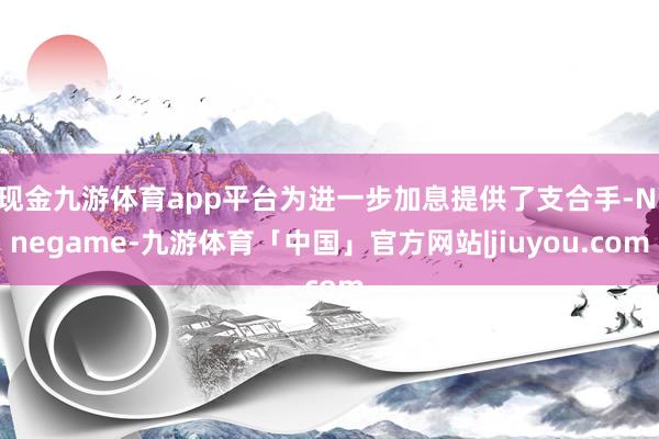 现金九游体育app平台为进一步加息提供了支合手-Ninegame-九游体育「中国」官方网站|jiuyou.com