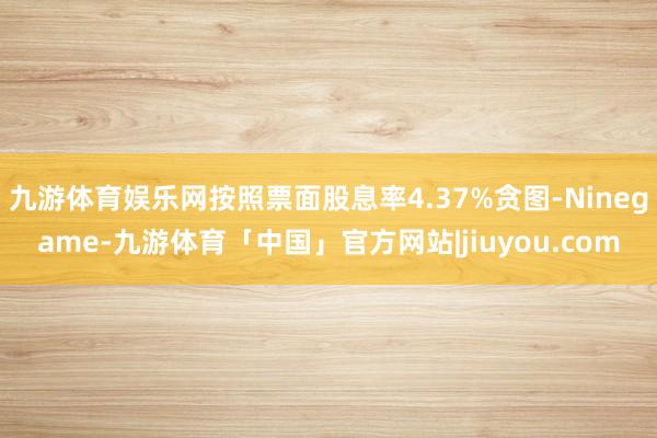 九游体育娱乐网按照票面股息率4.37%贪图-Ninegame-九游体育「中国」官方网站|jiuyou.com