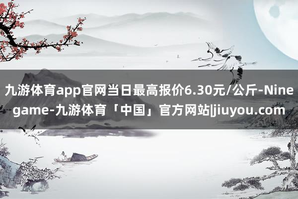 九游体育app官网当日最高报价6.30元/公斤-Ninegame-九游体育「中国」官方网站|jiuyou.com