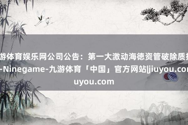 九游体育娱乐网公司公告：第一大激动海徳资管破除质押30-Ninegame-九游体育「中国」官方网站|jiuyou.com