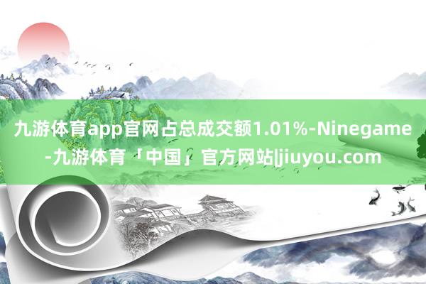 九游体育app官网占总成交额1.01%-Ninegame-九游体育「中国」官方网站|jiuyou.com