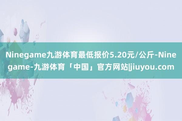 Ninegame九游体育最低报价5.20元/公斤-Ninegame-九游体育「中国」官方网站|jiuyou.com
