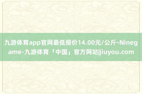 九游体育app官网最低报价14.00元/公斤-Ninegame-九游体育「中国」官方网站|jiuyou.com
