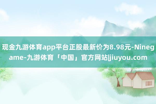 现金九游体育app平台正股最新价为8.98元-Ninegame-九游体育「中国」官方网站|jiuyou.com
