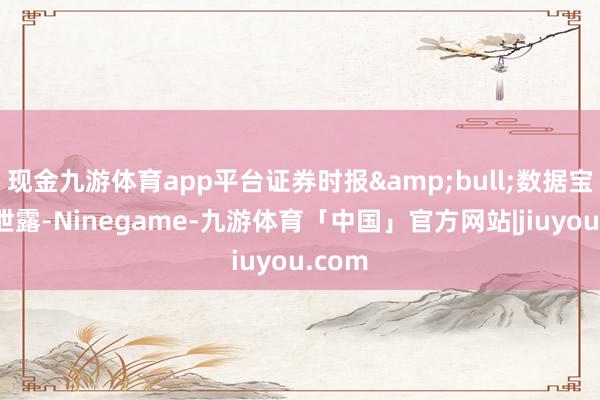现金九游体育app平台证券时报&bull;数据宝统计泄露-Ninegame-九游体育「中国」官方网站|jiuyou.com