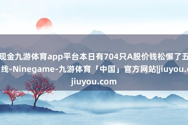 现金九游体育app平台本日有704只A股价钱松懈了五日均线-Ninegame-九游体育「中国」官方网站|jiuyou.com