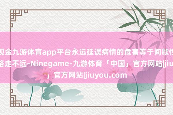 现金九游体育app平台永远延误病情的危害等于间歇性跛行（走路走不远-Ninegame-九游体育「中国」官方网站|jiuyou.com