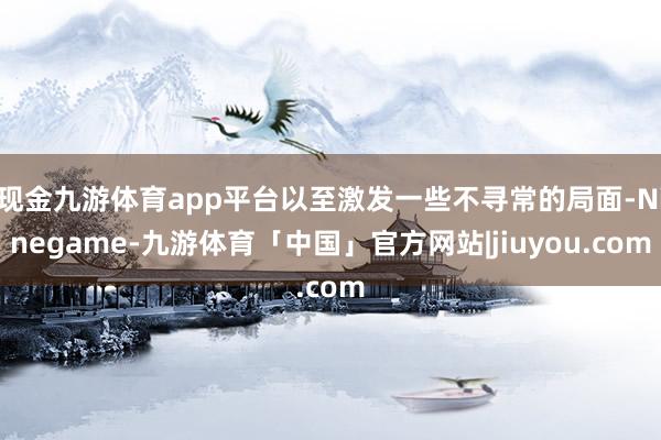现金九游体育app平台以至激发一些不寻常的局面-Ninegame-九游体育「中国」官方网站|jiuyou.com