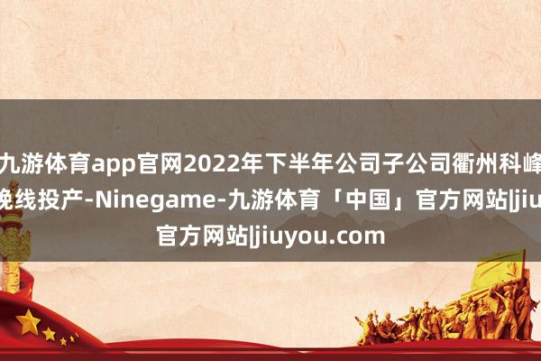 九游体育app官网2022年下半年公司子公司衢州科峰新产物分娩线投产-Ninegame-九游体育「中国」官方网站|jiuyou.com