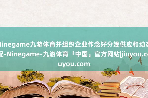 Ninegame九游体育并组织企业作念好分娩供应和动态调配-Ninegame-九游体育「中国」官方网站|jiuyou.com