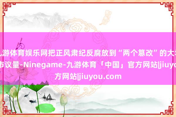 九游体育娱乐网把正风肃纪反腐放到“两个篡改”的大场景中互市议量-Ninegame-九游体育「中国」官方网站|jiuyou.com