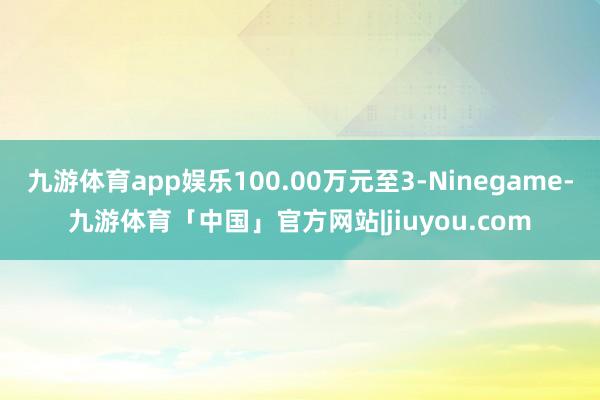 九游体育app娱乐100.00万元至3-Ninegame-九游体育「中国」官方网站|jiuyou.com