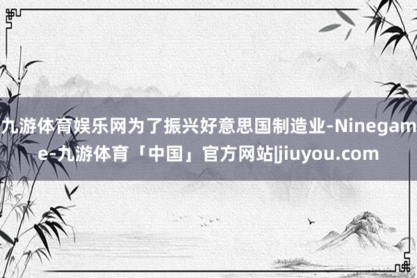 九游体育娱乐网为了振兴好意思国制造业-Ninegame-九游体育「中国」官方网站|jiuyou.com