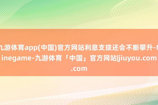 九游体育app(中国)官方网站利息支拨还会不断攀升-Ninegame-九游体育「中国」官方网站|jiuyou.com