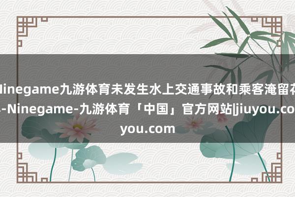 Ninegame九游体育未发生水上交通事故和乘客淹留花样-Ninegame-九游体育「中国」官方网站|jiuyou.com