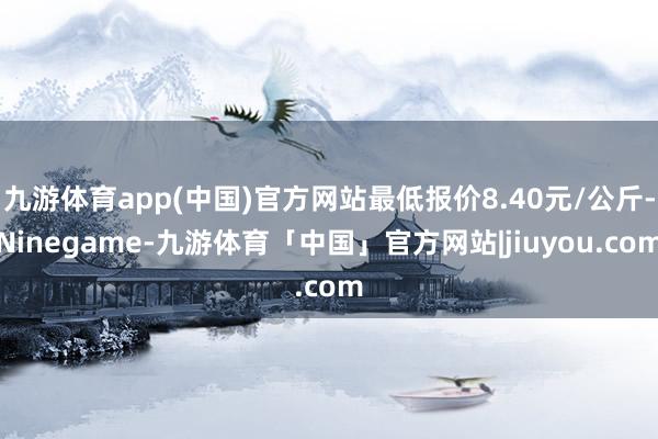九游体育app(中国)官方网站最低报价8.40元/公斤-Ninegame-九游体育「中国」官方网站|jiuyou.com