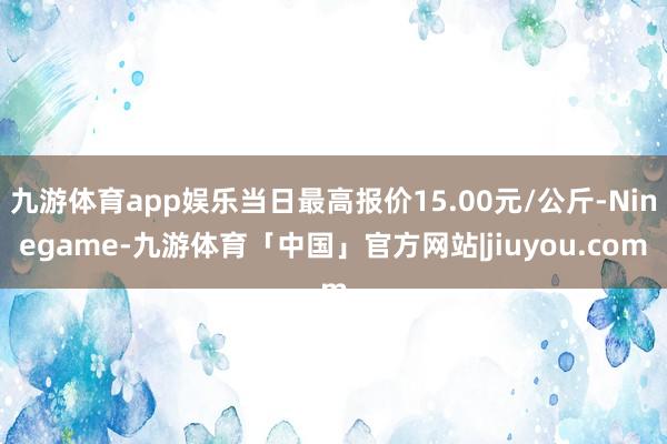 九游体育app娱乐当日最高报价15.00元/公斤-Ninegame-九游体育「中国」官方网站|jiuyou.com