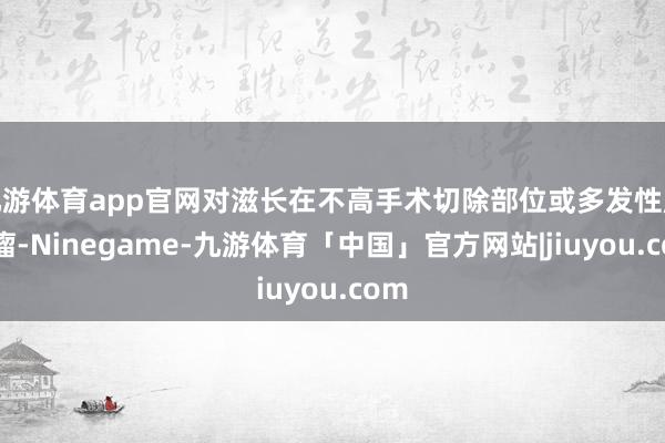 九游体育app官网对滋长在不高手术切除部位或多发性胶质瘤-Ninegame-九游体育「中国」官方网站|jiuyou.com