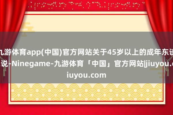 九游体育app(中国)官方网站关于45岁以上的成年东谈主来说-Ninegame-九游体育「中国」官方网站|jiuyou.com
